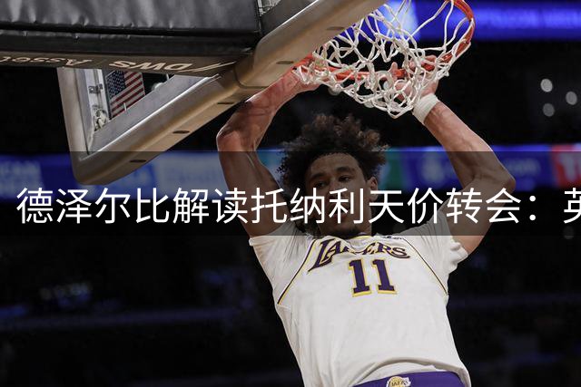 德泽尔比解读托纳利天价转会：英超中场翘楚值1亿镑