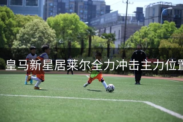 皇马新星居莱尔全力冲击主力位置 竞争激烈仍显锋芒